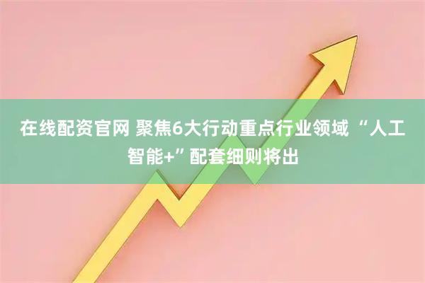 在线配资官网 聚焦6大行动重点行业领域 “人工智能+”配套细则将出