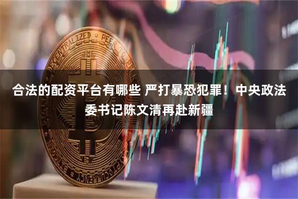 合法的配资平台有哪些 严打暴恐犯罪！中央政法委书记陈文清再赴新疆