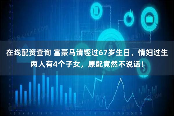 在线配资查询 富豪马清铿过67岁生日，情妇过生两人有4个子女，原配竟然不说话！